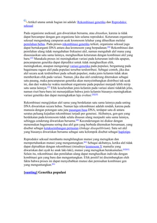 Artikel utama untuk bagian ini adalah: Rekombinasi genetika dan Reproduksi
seksual

Pada organisme aseksual, gen diwariskan bersama, atau ditautkan, karena ia tidak
dapat bercampur dengan gen organisme lain selama reproduksi. Keturunan organisme
seksual mengandung campuran acak kromosom leluhur yang dihasilkan melalui
pemilahan bebas. Pada proses rekombinasi genetika terkait, organisme seksual juga
dapat bertukarganti DNA antara dua kromosom yang berpadanan.[56] Rekombinasi dan
pemilahan ulang tidak mengubahan frekuensi alel, namun mengubah alel mana yang
diasosiasikan satu sama lainnya, menghasilkan keturunan dengan kombinasi alel yang
baru.[57] Manakala proses ini meningkatkan variasi pada keturunan individu apapun,
pencampuran genetika dapat diprediksi untuk tidak menghasilkan efek,
meningkatkan, ataupun mengurangi variasi genetika pada populasi, bergantung pada
bagaimana ragam alel pada populasi tersebut terdistribusi. Sebagai contoh, jika dua
alel secara acak terdistribusi pada sebuah populasi, maka jenis kelamin tidak akan
memberikan efek pada variasi. Namun, jika dua alel cenderung ditemukan sebagai
satu pasang, maka pencampuran genetika akan menyeimbangkan distribusi tak-acak
ini, dan dari waktu ke waktu membuat organisme pada populasi menjadi lebih mirip
satu sama lainnya.[57] Efek keseluruhan jenis kelamin pada variasi alami tidaklah jelas,
namun riset baru-baru ini menunjukkan bahwa jenis kelamin biasanya meningkatkan
variasi genetika dan dapat meningkatkan laju evolusi.[58][59]

Rekombinasi mengijinkan alel sama yang berdekatan satu sama lainnya pada unting
DNA diwariskan secara bebas. Namun laju rekombinasi adalah rendah, karena pada
manusia dengan potongan satu juta pasangan basa DNA, terdapat satu di antara
seratus peluang kejadian rekombinasi terjadi per generasi. Akibatnya, gen-gen yang
berdekatan pada kromosom tidak selalu disusun ulang menjauhi satu sama lainnya,
sehingga cenderung diwariskan bersama.[60] Kecenderungan ini diukur dengan
menemukan bagaimana sering dua alel gen yang berbeda ditemukan bersamaan, yang
disebut sebagai ketakseimbangan pertautan (linkage disequilibrium). Satu set alel
yang biasanya diwariskan bersama sebagai satu kelompok disebut sebagai haplotipe.

Reproduksi seksual membantu menghilangkan mutasi yang merugikan dan
mempertahankan mutasi yang menguntungkan.[61] Sebagai akibatnya, ketika alel tidak
dapat dipisahkan dengan rekombinasi (misalnya kromosom Y mamalia yang
diwariskan dari ayah ke anak laki-laki), mutasi yang merugikan berakumulasi.[62][63]
Selain itu, rekombinasi dan pemilahan ulang dapat menghasilkan individu dengan
kombinasi gen yang baru dan menguntungkan. Efek positif ini diseimbangkan oleh
fakta bahwa proses ini dapat menyebabkan mutasi dan pemisahan kombinasi gen
yang menguntungkan.[61]

[sunting] Genetika populasi
 