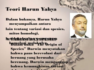 Teori Harun Yahya
Dalam bukunya, Harun Yahya
menyampaikan antara
lain tentang variasi dan spesies,
mitos homologi,
ketidakabsahan pernyataan
homologi molekuler
A. VARIASI DAN SPESIES
Dalam buku “The Origin of
Species” Darwin menyatakan
bahwa paus berevolusi dari
beruang yang berusaha
berenang. Darwin menganggap
bahwa kemungkinan variasi
 