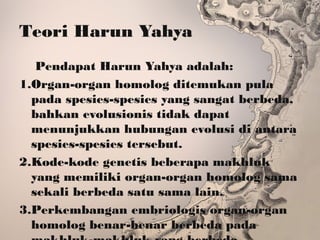 Teori Harun Yahya
Pendapat Harun Yahya adalah:
1.Organ-organ homolog ditemukan pula
pada spesies-spesies yang sangat berbeda,
bahkan evolusionis tidak dapat
menunjukkan hubungan evolusi di antara
spesies-spesies tersebut.
2.Kode-kode genetis beberapa makhluk
yang memiliki organ-organ homolog sama
sekali berbeda satu sama lain.
3.Perkembangan embriologis organ-organ
homolog benar-benar berbeda pada
 