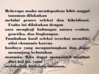 Beberapa usaha mendapatkan bibit unggul
tanaman dilakukan
melalui proses seleksi dan hibridisasi.
Usaha ini dilakukan dengan
cara mengkaji hubungan antara evolusi,
genetika, dan lingkungan.
Tumbuhan hasil seleksi tersebut memiliki
nilai ekonomis karena
hasilnya yang menguntungkan dan dapat
menunjang kebutuhan
manusia. Kita dapat mengambil manfaat
dari hal ini, yaitu
melakukan budidaya tanaman.
 