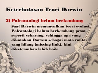 Keterbatasan Teori Darwin
3) Paleontologi belum berkembang
Saat Darwin memunculkan teori evolusi,
Paleontologi belum berkembang pesat
seperti sekarang, sehingga apa yang
dikatakan Darwin sebagai mata rantai
yang hilang (missing link), kini
diketemukan lebih baik
 
