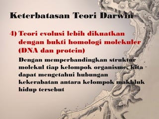 Keterbatasan Teori Darwin
4) Teori evolusi lebih dikuatkan
dengan bukti homologi molekuler
(DNA dan protein)
Dengan memperbandingkan struktur
molekul tiap kelompok organisme, kita
dapat mengetahui hubungan
kekerabatan antara kelompok makhluk
hidup tersebut
 