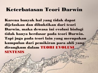 Keterbatasan Teori Darwin
Karena banyak hal yang tidak dapat
dijelaskan dan dibuktikan dari teori
Darwin, maka dewasa ini evolusi biologi
tidak hanya berdasar pada teori Darwin.
Tapi juga pada teori lain yang merupakan
kumpulan dari pemikiran para ahli yang
dirangkum dalam TEORI EVOLUSI
SINTESIS
 