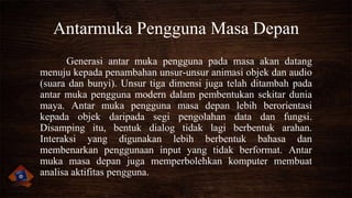 Antarmuka Pengguna Masa Depan
Generasi antar muka pengguna pada masa akan datang
menuju kepada penambahan unsur-unsur animasi objek dan audio
(suara dan bunyi). Unsur tiga dimensi juga telah ditambah pada
antar muka pengguna modern dalam pembentukan sekitar dunia
maya. Antar muka pengguna masa depan lebih berorientasi
kepada objek daripada segi pengolahan data dan fungsi.
Disamping itu, bentuk dialog tidak lagi berbentuk arahan.
Interaksi yang digunakan lebih berbentuk bahasa dan
membenarkan penggunaan input yang tidak berformat. Antar
muka masa depan juga memperbolehkan komputer membuat
analisa aktifitas pengguna.

 