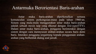Antarmuka Berorientasi Baris-arahan
Antar muka baris-arahan diperkenalkan semasa
kemunculan sistem perkongsian-masa pada tahun 1960-an.
Sistem yang mula-mula menggunakan antar muka baris-arahan
adalah sebuah mesin taip yang dikenal dengan Tele-type(TTY).
Dalam antar muka baris-arahan, pengguna berinteraksi dengan
sistem dengan cara mennyusun arahan-arahan secara baris demi
baris. Interaksi pengguna tergantung kepada penggunaan arahanarahan yang berbentuk dialog soal jawab.

 