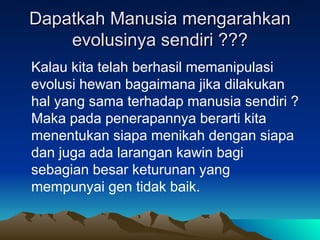 Dapatkah Manusia mengarahkan
Dapatkah Manusia mengarahkan
evolusinya sendiri ???
evolusinya sendiri ???
Kalau kita telah berhasil memanipulasi
evolusi hewan bagaimana jika dilakukan
hal yang sama terhadap manusia sendiri ?
Maka pada penerapannya berarti kita
menentukan siapa menikah dengan siapa
dan juga ada larangan kawin bagi
sebagian besar keturunan yang
mempunyai gen tidak baik.
 