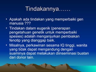 Tindakannya……
Tindakannya……
• Apakah ada tindakan yang memperbaiki gen
manusia ???
• Tindakan dalam eugenik (penerapan
pengetahuan genetik untuk memperbaiki
spesies) adalah menganjurkan pembiakan
fenotip yang dianggap baik.
• Misalnya, perkawinan sesama IQ tinggi, wanita
yang tidak dapat mengandung dengan
suaminya dapat melakukan diinseminasi buatan
dari donor lain.
 