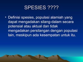 SPESIES ????
SPESIES ????
• Definisi spesies, populasi alamiah yang
dapat mengadakan silang-dalam secara
potensial atau aktual dan tidak
mengadakan persilangan dengan populasi
lain, meskipun ada kesempatan untuk itu.
 