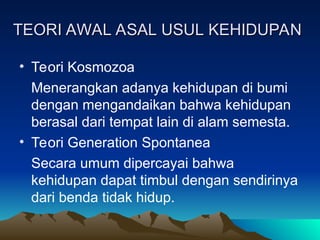TEORI AWAL ASAL USUL KEHIDUPAN
TEORI AWAL ASAL USUL KEHIDUPAN
• Teori Kosmozoa
Menerangkan adanya kehidupan di bumi
dengan mengandaikan bahwa kehidupan
berasal dari tempat lain di alam semesta.
• Teori Generation Spontanea
Secara umum dipercayai bahwa
kehidupan dapat timbul dengan sendirinya
dari benda tidak hidup.
 