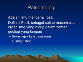 Paleontologi
Paleontologi
Adalah ilmu mengenai fosil.
Definisi Fosil, sebagai setiap macam sisa
organisme yang hidup dalam zaman
geologi yang lampau
– Bekas jejak kaki dinosaurus
– Tulang-tulang
 