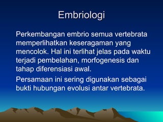 Embriologi
Embriologi
Perkembangan embrio semua vertebrata
memperlihatkan keseragaman yang
mencolok. Hal ini terlihat jelas pada waktu
terjadi pembelahan, morfogenesis dan
tahap diferensiasi awal.
Persamaan ini sering digunakan sebagai
bukti hubungan evolusi antar vertebrata.
 
