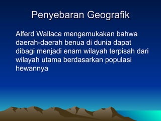 Penyebaran Geografik
Penyebaran Geografik
Alferd Wallace mengemukakan bahwa
daerah-daerah benua di dunia dapat
dibagi menjadi enam wilayah terpisah dari
wilayah utama berdasarkan populasi
hewannya
 