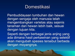 Domestikasi
Domestikasi
Pembudidayaan tumbuhan dan hewan
dengan sengaja oleh manusia telah
mengembangkan varietas atau sejenis
tanaman dan hewan lebih baik, sesuai
dengan tujuan kita.
Seperti dengan berbagai jenis anjing yang
ada dimana hasil perkawinan yang selektif
akan mengubah spesies tersebut berbeda
dengan moyangnya.
 