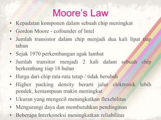 Moore’s Law
• Kepadatan komponen dalam sebuah chip meningkat
• Gordon Moore - cofounder of Intel
• Jumlah transistor dalam chip menjadi dua kali lipat tiap
tahun
• Sejak 1970 perkembangan agak lambat
• Jumlah transitor menjadi 2 kali dalam sebuah chip
berkembang tiap 18 bulan
• Harga dari chip rata-rata tetap / tidak berubah
• Higher packing density berarti jalur elektronik lebih
pendek, kemampuan makin meningkat
• Ukuran yang mengecil meningkatkan flexebilitas
• Mengurangi daya dan membutuhkan pendinginan
• Beberapa Interkoneksi meningkatkan reliabilitas
 