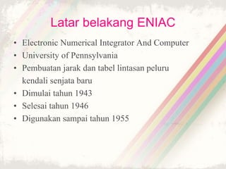 Latar belakang ENIAC
• Electronic Numerical Integrator And Computer
• University of Pennsylvania
• Pembuatan jarak dan tabel lintasan peluru
kendali senjata baru
• Dimulai tahun 1943
• Selesai tahun 1946
• Digunakan sampai tahun 1955
 