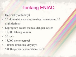 Tentang ENIAC
• Decimal (not binary)
• 20 akumulator masing-masing menampung 10
digit desimal
• Diprogram secara manual dengan switch
• 18,000 tabung vakum
• 30 tons
• 15,000 meter persegi
• 140 kW konsumsi dayanya
• 5,000 operasi penambahan / detik
 