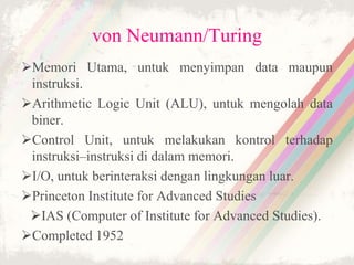 von Neumann/Turing
Memori Utama, untuk menyimpan data maupun
instruksi.
Arithmetic Logic Unit (ALU), untuk mengolah data
biner.
Control Unit, untuk melakukan kontrol terhadap
instruksi–instruksi di dalam memori.
I/O, untuk berinteraksi dengan lingkungan luar.
Princeton Institute for Advanced Studies
IAS (Computer of Institute for Advanced Studies).
Completed 1952
 