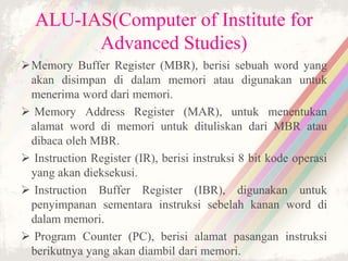 ALU-IAS(Computer of Institute for
Advanced Studies)
Memory Buffer Register (MBR), berisi sebuah word yang
akan disimpan di dalam memori atau digunakan untuk
menerima word dari memori.
 Memory Address Register (MAR), untuk menentukan
alamat word di memori untuk dituliskan dari MBR atau
dibaca oleh MBR.
 Instruction Register (IR), berisi instruksi 8 bit kode operasi
yang akan dieksekusi.
 Instruction Buffer Register (IBR), digunakan untuk
penyimpanan sementara instruksi sebelah kanan word di
dalam memori.
 Program Counter (PC), berisi alamat pasangan instruksi
berikutnya yang akan diambil dari memori.
 