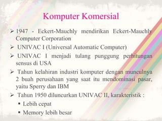 Komputer Komersial
 1947 - Eckert-Mauchly mendirikan Eckert-Mauchly
Computer Corporation
 UNIVAC I (Universal Automatic Computer)
 UNIVAC I menjadi tulang punggung perhitungan
sensus di USA
 Tahun kelahiran industri komputer dengan munculnya
2 buah perusahaan yang saat itu mendominasi pasar,
yaitu Sperry dan IBM
 Tahun 1950 diluncurkan UNIVAC II, karakteristik :
 Lebih cepat
 Memory lebih besar
 