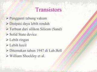 Transistors
 Pengganti tabung vakum
 Disipasi daya lebih rendah
 Terbuat dari silikon Silicon (Sand)
 Solid State device
 Lebih ringan
 Lebih kecil
 Ditemukan tahun 1947 di Lab.Bell
 William Shockley et al.
 