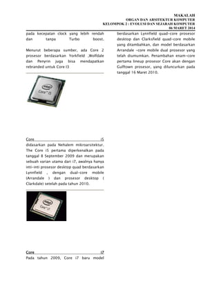 MAKALAH
ORGAN DAN ARSITEKTUR KOMPUTER
KELOMPOK 2 : EVOLUSI DAN SEJARAH KOMPUTER
06 MARET 2014
pada kecepatan clock yang lebih rendah
dan tanpa Turbo boost.
Menurut beberapa sumber, ada Core 2
prosesor berdasarkan Yorkfield ,Wolfdale
dan Penyrin juga bisa mendapatkan
rebranded untuk Core I3
Core i5
didasarkan pada Nehalem mikroarsitektur.
The Core i5 pertama diperkenalkan pada
tanggal 8 September 2009 dan merupakan
sebuah varian utama dari i7, awalnya hanya
inti-inti prosesor desktop quad berdasarkan
Lynnfield , dengan dual-core mobile
(Arrandale ) dan prosesor desktop (
Clarkdale) setelah pada tahun 2010.
Core i7
Pada tahun 2009, Core i7 baru model
berdasarkan Lynnfield quad-core prosesor
desktop dan Clarksfield quad-core mobile
yang ditambahkan, dan model berdasarkan
Arrandale -core mobile dual prosesor yang
telah diumumkan. Penambahan enam-core
pertama lineup prosesor Core akan dengan
Gulftown prosesor, yang diluncurkan pada
tanggal 16 Maret 2010.
 