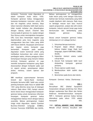 MAKALAH
ORGAN DAN ARSITEKTUR KOMPUTER
KELOMPOK 2 : EVOLUSI DAN SEJARAH KOMPUTER
06 MARET 2014
komputer. Transistor mulai digunakan di
dalam komputer mulai tahun 1956.
Komputer generasi kedua menggunakan
komonen-komponen transistor untuk CPU
dan inti magnetic untuk memory. Daya
tahan transistor diketahui lebih baik karena
tidak mudah terbakar jika dibandingkan
dengan tabung vakum. Channel data
muncul pada di generasi ini, sejalan dengan
fitur khusus untuk meningkatkan kecepatan
CPU. Cara baru menyimpan ingatan juga
diperkenalkan yaitu teras magnetic yang
menggunakan besi-besi halus yang dililit
oleh litaran elektrik. Keupayaan pemrosesan
dan ingatan utama komputer juga
bertambah. Komputer pada awalnya
digunakan sistem komersial online yang
melibatkan komunikasi dan untuk sistem
pembagian waktu, dimana pengguna diberi
kemampuan hitungan yang menarik melalui
terminal. Komputer generasi ini juga
memiliki komponen-komponen yang dapat
diasosiasikan dengan komputer pada saat
ini seperti printer, penyimpanan dalam
disket, memory, sistem operasi dan
program.
IBM membuat supercomputer bernama
Stretch dan Sprery-Rand membuat
komputer bernama LARC. Salah satu contoh
penting komputer pada masa ini adalah IBM
1401 yang diterima secaa luas di kalangan
industri. Pada tahun 1965, hampir seluruh
bisnis-bisnis besar menggunakan komputer
generasi kedua untuk memproses informasi
keuangan. Komputer generasi kedua
menggantikan bahasa mesin dengan bahasa
assembly. Bahasa pemrograman tingkat
tinggi mulai digunakan, seperti Common
Business-Oriented Language (COBOL),
Formula Transistor (FORTRAN) dan ALGOL.
Bahasa pemrograman ini menggantikan
kode mesin yang rumit dengan kata-kata,
kalimat dan formula matematika yang lebih
mudah dipahami oleh manusia. Pada masa
ini berbagai macam karir baru muncul
seperti programmer, analyst dan ahli sistem
komputer. Industri peranti lunak juga mulai
bermunculan dan berkembang pada
kmputer generasi kedua.
Secara umum komputer generasi kedua
mempunyai ciri-ciri sebagai berikut :
1. Sirkuitnya berupa transistor.
2. Program dapat dibuat dengan
bahasa tingkat tinggi (high level
language), seperti FORTRAN, COBOL,
ALGOL.
3. Kapasitas memori utama sudah
cukup besar.
4. Ukuran fisik komputer lebih kecil
disbanding komputer generasi
pertama.
5. Proses operasi sudah cepat.
6. Membutuhkan lebih sedikit daya
listrik.
7. Berorientasi pada bisnis dan teknik.
Komputer Generasi Kedua Diantaranya :
1959. PDP-1
Perusahaan DEC (Didital Equipment
Corporation) dengan pendirinya Ken Olsen
dengan saudaranya Stan Olsen dan Harlan
Anderson mendemonstrasikan komputer
PDP-1. Komputer generasi kedua lainnya
dikenalkan pada tahun 1959 adalah
Honeywell 400.
1961. VIRTUAL MEMORY YANG PERTAMA
Metode virtual memory diusulkan oleh
 