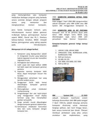 MAKALAH
ORGAN DAN ARSITEKTUR KOMPUTER
KELOMPOK 2 : EVOLUSI DAN SEJARAH KOMPUTER
06 MARET 2014
yang memungkinkan satu komputer
melakukan berbagai program yang berbeda
secara serentak dengan sebuak program
utama yang memonitor dan
mengkoordinasi memori komputer.
Jenis family komputer terkecil, yaitu
mikrokomputer muncul dalam generasi
ini.Banyak bahasa pemrograman muncul
seperti BASIC, Pascal dan PL/1. Diantara
bahasa-bahasa tersebut, BASIC menjadi
bahasa pemrograman yang paling popular
pada mikrokomputer.
Mempunyai ciri-ciri sebagai berikut:
1. Komponen yang dipergunakan adalah
IC (Integrated Cicuits) yang bebentuk
hybrid intgrated circuits dan monolithic
intgrated circuits.
2. Peningkatan dari softwarenya.
3. Lebih cepat dan tepat bahkan 10000
kali lebih cepat dari komputer generasi
pertama.
4. Kapasitas memory komputer lebih
besar, dapat menyimpan ratusan ribu
karakter.
5. Menggunakan penyimpan luar yang
bersifat random access.
6. Penggunaan listrik lebih hemat
dibandingkan komputer generasi
sebelumnya.
7. Memungkinkan untuk melakukan
multiprocessing.
8. Pengembangan dari alat input-output
yang menggunakan visual display
terminal yang bisa menampilkan
gambar serta grafik.
9. Harga semakin murah dibandingkan
dengan komputer generasi sebelumnya.
10. Kemampuan melakukan komunikasi
data dari suatu komputer dengan
komputer lain.
1964. KOMPUTER GENERASI KETIGA YANG
PERTAMA
Pada tanggal 7 April 1964 IBM mengumumkan
sebuah komputer yaitu IBM S/360 atau IBM
System 360 menggunakan komponen IC.
1969. KOMPUTER MINI 16 BIT PERTAMA
Komputer mini 16 bit pertama dijual pada
tahun 1969 dengan nama NOVA yang
dikembangkan sejak tahun 1968 oleh
perusahaan Data General Corporation.
Komputer-komputer generasi ketiga lainnya
adalah :
1. UNIVAC 1108, UNIVAC 9000
2. URROUGHS 5700, BURROUGHS 6700,
BURROUGHS 7700
3. NCR seri Century.
4. GE 600, GE 235.
5. CDC 3000, CDC 6000, CDC 7000
6. PDP-8, PDP-11
IBM System/360 (S/360)
sebuah komputer mainframe sistem
keluarga diumumkan oleh IBM pada tanggal
7 April 1964.Itu adalah keluarga pertama
komputer dirancang untuk menutupi
lengkap aplikasi, dari kecil hingga besar,
baik secara komersial dan ilmiah. TDesain
membuat perbedaan yang jelas antara
arsitektur dan implementasi, yang
 