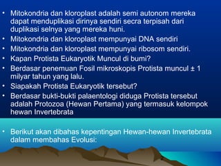 • Mitokondria dan kloroplast adalah semi autonom mereka
  dapat menduplikasi dirinya sendiri secra terpisah dari
  duplikasi selnya yang mereka huni.
• Mitokondria dan kloroplast mempunyai DNA sendiri
• Mitokondria dan kloroplast mempunyai ribosom sendiri.
• Kapan Protista Eukaryotik Muncul di bumi?
• Berdasar penemuan Fosil mikroskopis Protista muncul ± 1
  milyar tahun yang lalu.
• Siapakah Protista Eukaryotik tersebut?
• Berdasar bukti-bukti palaentologi diduga Protista tersebut
  adalah Protozoa (Hewan Pertama) yang termasuk kelompok
  hewan Invertebrata

• Berikut akan dibahas kepentingan Hewan-hewan Invertebrata
  dalam membahas Evolusi:

                                              2
 