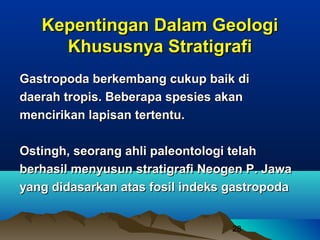 Kepentingan Dalam Geologi
     Khususnya Stratigrafi
Gastropoda berkembang cukup baik di
daerah tropis. Beberapa spesies akan
mencirikan lapisan tertentu.

Ostingh, seorang ahli paleontologi telah
berhasil menyusun stratigrafi Neogen P. Jawa
yang didasarkan atas fosil indeks gastropoda


                                  28
 
