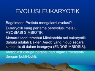 EVOLUSI EUKARYOTIK
Bagaimana Protista mengalami evolusi?
Eukaryotik yang pertama berevolusi melalui
ASOSIASI SIMBIOTIK
Menurut teori tersebut Mitokondria sel eukaryotik
dahulu adalah Bakteri Aerob yang hidup secara
simbiosis di dalam inangnya (ENDOSIMBIOSIS).
Kloroplast diduga berasal dari Algae Prokaryotik
dengan bukti-bukti:

                                      1
 
