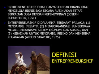  ENTREPRENEURSHIP TIDAK HANYA SEKEDAR ORANG YANG
MENGELOLA BISNIS SAJA SECARA RUTIN AKAN TETAPI
BERKAITAN JUGA DENGAN KEPEMIMPINAN (JOSEPH
SCHUMPETER, 1951)
 ENTREPERNEURSHIP DIDALAMNYA TERDAPAT PRILAKU: (1)
MENGAMBIL INISIATIF, (2) MENGORGANISASI SUMBERDAYA
MELALUI MEKANISME SISTEM EKONOMI DAN SOSIAL, DAN
(3) KEINGINAN UNTUK MENGAMBIL RESIKO DAN MENERIMA
KEGAGALAN (ALBERT SHAPERO, 1975)
DEFINISI
ENTREPRENEURSHIP
 