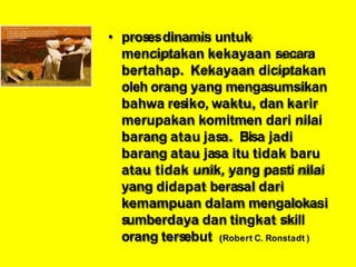 • prosesdinamis untuk
menciptakan kekayaan secara
bertahap. Kekayaan diciptakan
oleh orang yang mengasumsikan
bahwa resiko, waktu, dan karir
merupakan komitmen dari nilai
barang atau jasa. Bisa jadi
barang atau jasa itu tidak baru
atau tidak unik, yang pasti nilai
yang didapat berasal dari
kemampuan dalam mengalokasi
sumberdaya dan tingkat skill
orang tersebut (Robert C. Ronstadt )
 