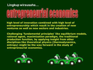 Lingkup wirausaha…
high level of innovation combined with high level of
entrepreneurship which result in the creation of new
ventures as well as new sectors and industries.
Challenging 'fundamental principles' like equilibrium models,
rational agent, maximization paradigm, the traditional
production function, by applying insight from other
disciplines like theoretical physics (thermodynamics,
entropy) might be the way forward in the study of
entrepreneurial economics.
 