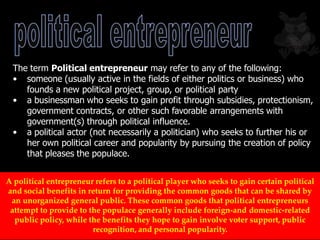 The term Political entrepreneur may refer to any of the following:
• someone (usually active in the fields of either politics or business) who
founds a new political project, group, or political party
• a businessman who seeks to gain profit through subsidies, protectionism,
government contracts, or other such favorable arrangements with
government(s) through political influence.
• a political actor (not necessarily a politician) who seeks to further his or
her own political career and popularity by pursuing the creation of policy
that pleases the populace.
A political entrepreneur refers to a political player who seeks to gain certain political
and social benefits in return for providing the common goods that can be shared by
an unorganized general public. These common goods that political entrepreneurs
attempt to provide to the populace generally include foreign-and domestic-related
public policy, while the benefits they hope to gain involve voter support, public
recognition, and personal popularity.
 