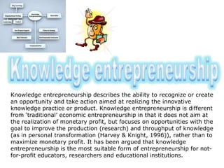 Knowledge entrepreneurship describes the ability to recognize or create
an opportunity and take action aimed at realizing the innovative
knowledge practice or product. Knowledge entrepreneurship is different
from ‘traditional’ economic entrepreneurship in that it does not aim at
the realization of monetary profit, but focuses on opportunities with the
goal to improve the production (research) and throughput of knowledge
(as in personal transformation (Harvey & Knight, 1996)), rather than to
maximize monetary profit. It has been argued that knowledge
entrepreneurship is the most suitable form of entrepreneurship for not-
for-profit educators, researchers and educational institutions.
 