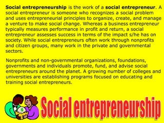 Social entrepreneurship is the work of a social entrepreneur. A
social entrepreneur is someone who recognizes a social problem
and uses entrepreneurial principles to organize, create, and manage
a venture to make social change. Whereas a business entrepreneur
typically measures performance in profit and return, a social
entrepreneur assesses success in terms of the impact s/he has on
society. While social entrepreneurs often work through nonprofits
and citizen groups, many work in the private and governmental
sectors.
Nonprofits and non-governmental organizations, foundations,
governments and individuals promote, fund, and advise social
entrepreneurs around the planet. A growing number of colleges and
universities are establishing programs focused on educating and
training social entrepreneurs.
 