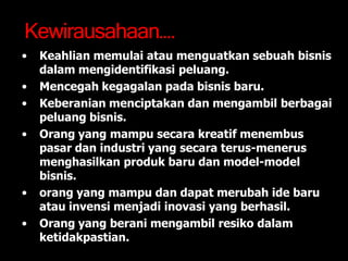 Kewirausahaan….
• Keahlian memulai atau menguatkan sebuah bisnis
dalam mengidentifikasi peluang.
• Mencegah kegagalan pada bisnis baru.
• Keberanian menciptakan dan mengambil berbagai
peluang bisnis.
• Orang yang mampu secara kreatif menembus
pasar dan industri yang secara terus-menerus
menghasilkan produk baru dan model-model
bisnis.
• orang yang mampu dan dapat merubah ide baru
atau invensi menjadi inovasi yang berhasil.
• Orang yang berani mengambil resiko dalam
ketidakpastian.
 