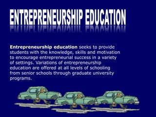 Entrepreneurship education seeks to provide
students with the knowledge, skills and motivation
to encourage entrepreneurial success in a variety
of settings. Variations of entrepreneurship
education are offered at all levels of schooling
from senior schools through graduate university
programs.
 