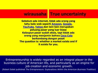 wirausaha True uncertainty
Sebelum ada internet, tidak ada orang yang
tahu kalo web seperti Amazon, Google,
YouTube, Yahoo dan lain-lain merupakan
peluang pasar yang luar biasa
Kalaupun pasar sudah eksis, tapi tidak ada
orang yang menjamin bahwa Coca Cola
berkembang dengan pesat
The question is: whether a market exists and if
it exists for you.
Entrepreneurship is widely regarded as an integral player in the
business culture of American life, and particularly as an engine for
job creation and economic growth.
(Robert Sobel published The Entrepreneurs: Explorations Within the American Business Tradition)
 