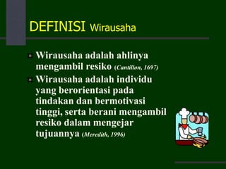 DEFINISI Wirausaha
Wirausaha adalah ahlinya
mengambil resiko (Cantillon, 1697)
Wirausaha adalah individu
yang berorientasi pada
tindakan dan bermotivasi
tinggi, serta berani mengambil
resiko dalam mengejar
tujuannya (Meredith, 1996)
 