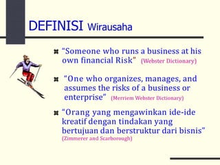 DEFINISI Wirausaha
“Someone who runs a business at his
own financial Risk” (Webster Dictionary)
“One who organizes, manages, and
assumes the risks of a business or
enterprise” (Merriem Webster Dictionary)
“Orang yang mengawinkan ide-ide
kreatif dengan tindakan yang
bertujuan dan berstruktur dari bisnis”
(Zimmerer and Scarborough)
 