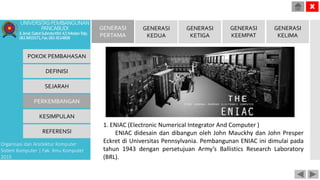 POKOK PEMBAHASAN
DEFINISI
SEJARAH
PERKEMBANGAN
KESIMPULAN
REFERENSI
Organisasi dan Arsitektur Komputer
Sistem Komputer | Fak. Ilmu Komputer
2015
UNIVERSITASPEMBANGUNAN
PANCABUDI
Jl.Jend.GatotSubrotoKM.4,5MedanTelp.
0618455571,Fax.0614514808
X
GENERASI
PERTAMA
GENERASI
KEDUA
GENERASI
KETIGA
GENERASI
KEEMPAT
GENERASI
KELIMA
1. ENIAC (Electronic Numerical Integrator And Computer )
ENIAC didesain dan dibangun oleh John Mauckhy dan John Presper
Eckret di Universitas Pennsylvania. Pembangunan ENIAC ini dimulai pada
tahun 1943 dengan persetujuan Army’s Ballistics Research Laboratory
(BRL).
 