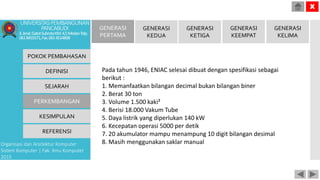 POKOK PEMBAHASAN
DEFINISI
SEJARAH
PERKEMBANGAN
KESIMPULAN
REFERENSI
Organisasi dan Arsitektur Komputer
Sistem Komputer | Fak. Ilmu Komputer
2015
UNIVERSITASPEMBANGUNAN
PANCABUDI
Jl.Jend.GatotSubrotoKM.4,5MedanTelp.
0618455571,Fax.0614514808
X
GENERASI
PERTAMA
GENERASI
KEDUA
GENERASI
KETIGA
GENERASI
KEEMPAT
GENERASI
KELIMA
Pada tahun 1946, ENIAC selesai dibuat dengan spesifikasi sebagai
berikut :
1. Memanfaatkan bilangan decimal bukan bilangan biner
2. Berat 30 ton
3. Volume 1.500 kaki²
4. Berisi 18.000 Vakum Tube
5. Daya listrik yang diperlukan 140 kW
6. Kecepatan operasi 5000 per detik
7. 20 akumulator mampu menampung 10 digit bilangan desimal
8. Masih menggunakan saklar manual
 