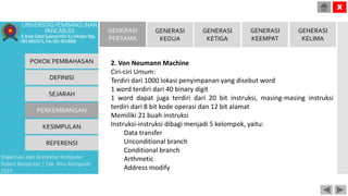 POKOK PEMBAHASAN
DEFINISI
SEJARAH
PERKEMBANGAN
KESIMPULAN
REFERENSI
Organisasi dan Arsitektur Komputer
Sistem Komputer | Fak. Ilmu Komputer
2015
UNIVERSITASPEMBANGUNAN
PANCABUDI
Jl.Jend.GatotSubrotoKM.4,5MedanTelp.
0618455571,Fax.0614514808
X
GENERASI
PERTAMA
GENERASI
KEDUA
GENERASI
KETIGA
GENERASI
KEEMPAT
GENERASI
KELIMA
2. Von Neumann Machine
Ciri-ciri Umum:
Terdiri dari 1000 lokasi penyimpanan yang disebut word
1 word terdiri dari 40 binary digit
1 word dapat juga terdiri dari 20 bit instruksi, masing-masing instruksi
terdiri dari 8 bit kode operasi dan 12 bit alamat
Memiliki 21 buah instruksi
Instruksi-instruksi dibagi menjadi 5 kelompok, yaitu:
Data transfer
Unconditional branch
Conditional branch
Arthmetic
Address modify
 