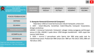 POKOK PEMBAHASAN
DEFINISI
SEJARAH
PERKEMBANGAN
KESIMPULAN
REFERENSI
Organisasi dan Arsitektur Komputer
Sistem Komputer | Fak. Ilmu Komputer
2015
UNIVERSITASPEMBANGUNAN
PANCABUDI
Jl.Jend.GatotSubrotoKM.4,5MedanTelp.
0618455571,Fax.0614514808
X
GENERASI
PERTAMA
GENERASI
KEDUA
GENERASI
KETIGA
GENERASI
KEEMPAT
GENERASI
KELIMA
3. Komputer Komersial (Commercial Computer)
Pada tahun 1950-an mulai bermunculan industri komputer, antara lain:
1. 1947 - Eckert-Mauchly mendirikan Eckert-Mauchly Computer Corporation,
dengan produknya:
UNIVAC I (Universal Automatic Computer) sebagai tulang punggung perhitungan
sensus di USA, UNIVAC II pada tahun 1950 dengan karakteristik : lebih cepat dan
memori lebih besar.
2. 1950 – muncul 2 perusahaan yaitu Sperry dan IBM yang pada saat itu
mendominasi pasar. Produk dari IBM antara lain: IBM seri 701 tahun 1953, IBM seri
702 tahun 1955.
 