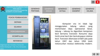 Komputer era ini tidak lagi
menggunakan tabung vakum yang
memerlukan daya operasional besar,
tabung – tabung itu digantikan komponen
kecil bernama transistor. Konsumsi daya
listrik amat kecil dan bentuknyapun relative
kecil. Transistor ditemukan di Bell Labs pada
tahun 1947 dan tahun 1950 telah
meluncurkan revolusi elektronika modern.
POKOK PEMBAHASAN
DEFINISI
SEJARAH
PERKEMBANGAN
KESIMPULAN
REFERENSI
Organisasi dan Arsitektur Komputer
Sistem Komputer | Fak. Ilmu Komputer
2015
UNIVERSITASPEMBANGUNAN
PANCABUDI
Jl.Jend.GatotSubrotoKM.4,5MedanTelp.
0618455571,Fax.0614514808
X
GENERASI
PERTAMA
GENERASI
KEDUA
GENERASI
KETIGA
GENERASI
KEEMPAT
GENERASI
KELIMA
 
