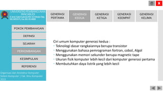 Ciri umum komputer generasi kedua :
 Teknologi dasar rangkaiannya berupa transistor
 Menggunakan bahasa pemrograman fortran, cobol, Algol
 Menggunakan memori sekunder berupa magnetic tape
 Ukuran fisik komputer lebih kecil dari komputer generasi pertama
 Membutuhkan daya listrik yang lebih kecil
POKOK PEMBAHASAN
DEFINISI
SEJARAH
PERKEMBANGAN
KESIMPULAN
REFERENSI
Organisasi dan Arsitektur Komputer
Sistem Komputer | Fak. Ilmu Komputer
2015
UNIVERSITASPEMBANGUNAN
PANCABUDI
Jl.Jend.GatotSubrotoKM.4,5MedanTelp.
0618455571,Fax.0614514808
X
GENERASI
PERTAMA
GENERASI
KEDUA
GENERASI
KETIGA
GENERASI
KEEMPAT
GENERASI
KELIMA
 