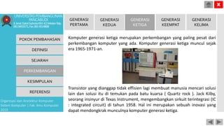 Komputer generasi ketiga merupakan perkembangan yang paling pesat dari
perkembangan komputer yang ada. Komputer generasi ketiga muncul sejak
era 1965-1971-an.
Transistor yang dianggap tidak effisien lagi membuat manusia mencari solusi
lain dan solusi itu di temukan pada batu kuarsa ( Quartz rock ). Jack Kilby,
seorang insinyur di Texas Instrument, mengembangkan sirkuit terintegrasi (IC
: integrated circuit) di tahun 1958. Hal ini merupakan sebuah inovasi yang
dapat mendongkrak munculnya komputer generasi ketiga.
POKOK PEMBAHASAN
DEFINISI
SEJARAH
PERKEMBANGAN
KESIMPULAN
REFERENSI
Organisasi dan Arsitektur Komputer
Sistem Komputer | Fak. Ilmu Komputer
2015
UNIVERSITASPEMBANGUNAN
PANCABUDI
Jl.Jend.GatotSubrotoKM.4,5MedanTelp.
0618455571,Fax.0614514808
X
GENERASI
PERTAMA
GENERASI
KEDUA
GENERASI
KETIGA
GENERASI
KEEMPAT
GENERASI
KELIMA
 
