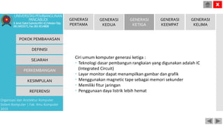 Ciri umum komputer generasi ketiga :
 Teknologi dasar pembangun rangkaian yang digunakan adalah IC
(Integrated Circuit)
 Layar monitor dapat menampilkan gambar dan grafik
 Menggunakan magnetic tape sebagai memori sekunder
 Memiliki fitur jaringan
 Penggunaan daya listrik lebih hemat
POKOK PEMBAHASAN
DEFINISI
SEJARAH
PERKEMBANGAN
KESIMPULAN
REFERENSI
Organisasi dan Arsitektur Komputer
Sistem Komputer | Fak. Ilmu Komputer
2015
UNIVERSITASPEMBANGUNAN
PANCABUDI
Jl.Jend.GatotSubrotoKM.4,5MedanTelp.
0618455571,Fax.0614514808
X
GENERASI
PERTAMA
GENERASI
KEDUA
GENERASI
KETIGA
GENERASI
KEEMPAT
GENERASI
KELIMA
 
