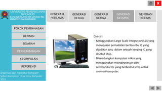 Ciri-ciri:
 Menggunakan Large Scale Integration(LSI) yang
merupakan pemadatan beribu ribu IC yang
dijadikan satu dalam sebuah keeping IC yang
disebut chip.
 Dikembangkan komputer mikro yang
menggunakan microprocessor dan
semiconductor yang berbentuk chip untuk
memori komputer.
POKOK PEMBAHASAN
DEFINISI
SEJARAH
PERKEMBANGAN
KESIMPULAN
REFERENSI
Organisasi dan Arsitektur Komputer
Sistem Komputer | Fak. Ilmu Komputer
2015
UNIVERSITASPEMBANGUNAN
PANCABUDI
Jl.Jend.GatotSubrotoKM.4,5MedanTelp.
0618455571,Fax.0614514808
X
GENERASI
PERTAMA
GENERASI
KEDUA
GENERASI
KETIGA
GENERASI
KEEMPAT
GENERASI
KELIMA
 